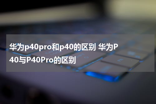 华为p40pro和p40的区别 华为P40与P40Pro的区别