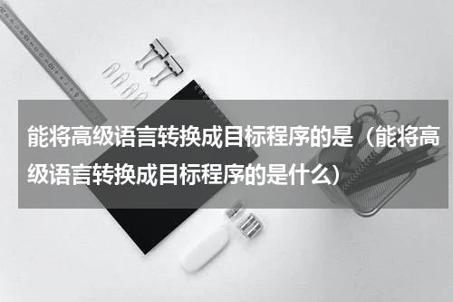 能将高级语言转换成目标程序的是（能将高级语言转换成目标程序的是什么）