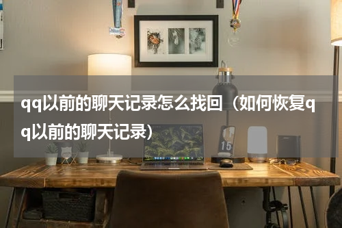 qq以前的聊天记录怎么找回（如何恢复qq以前的聊天记录）