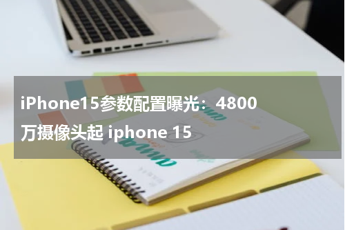 iPhone15参数配置曝光：4800万摄像头起 iphone 15
