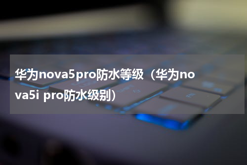 华为nova5pro防水等级（华为nova5i pro防水级别）