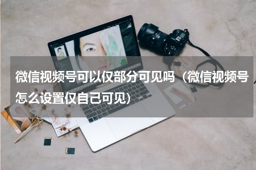 微信视频号可以仅部分可见吗（微信视频号怎么设置仅自己可见）