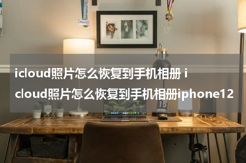 icloud照片怎么恢复到手机相册 icloud照片怎么恢复到手机相册iphone12