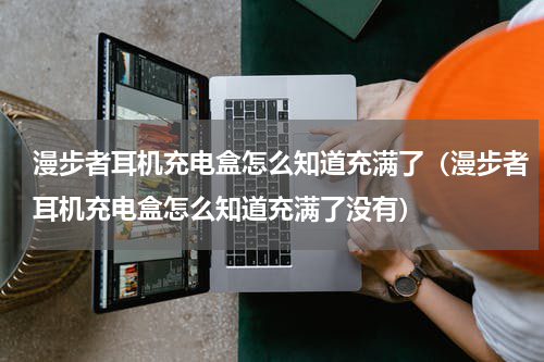 漫步者耳机充电盒怎么知道充满了（漫步者耳机充电盒怎么知道充满了没有）