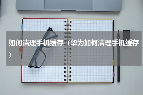 如何清理手机缓存（华为如何清理手机缓存）