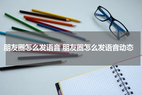 朋友圈怎么发语音 朋友圈怎么发语音动态