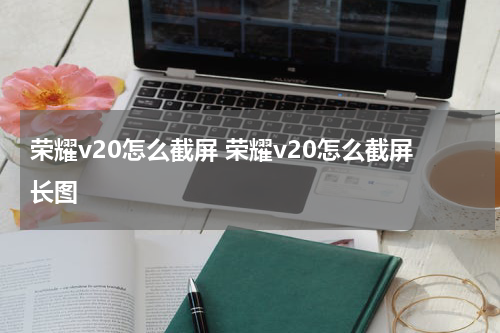 荣耀v20怎么截屏 荣耀v20怎么截屏长图