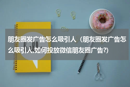 朋友圈发广告怎么吸引人（朋友圈发广告怎么吸引人,如何投放微信朋友圈广告?）