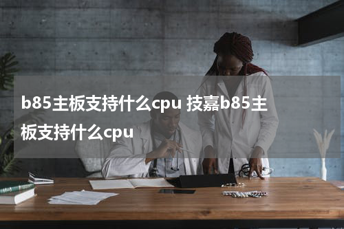 b85主板支持什么cpu 技嘉b85主板支持什么cpu