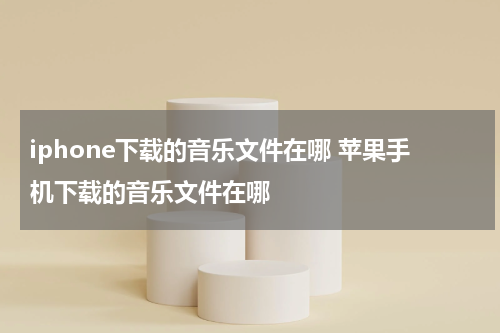 iphone下载的音乐文件在哪 苹果手机下载的音乐文件在哪