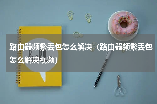 路由器频繁丢包怎么解决（路由器频繁丢包怎么解决视频）