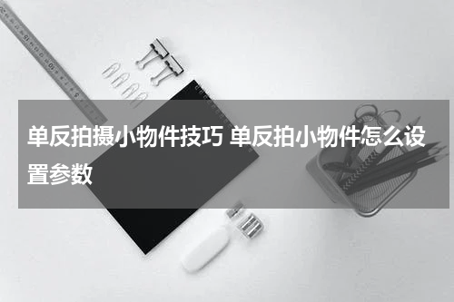 单反拍摄小物件技巧 单反拍小物件怎么设置参数