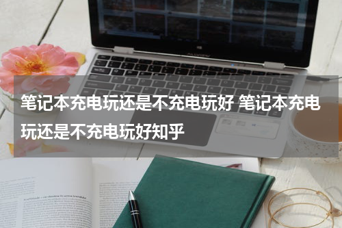 笔记本充电玩还是不充电玩好 笔记本充电玩还是不充电玩好知乎