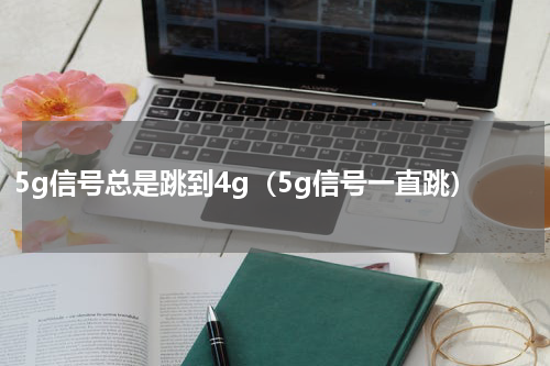 5g信号总是跳到4g（5g信号一直跳）