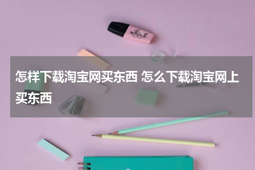 怎样下载淘宝网买东西 怎么下载淘宝网上买东西
