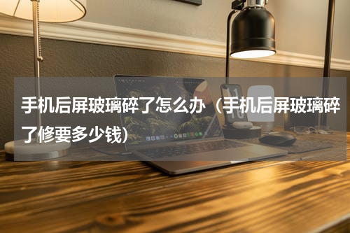 手机后屏玻璃碎了怎么办（手机后屏玻璃碎了修要多少钱）
