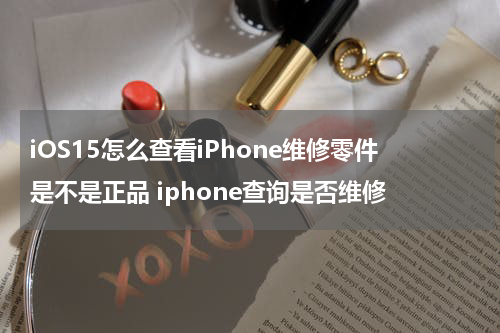 iOS15怎么查看iPhone维修零件是不是正品 iphone查询是否维修