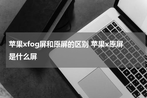 苹果xfog屏和原屏的区别 苹果x原屏是什么屏