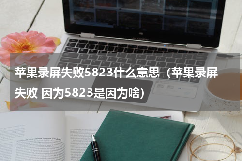 苹果录屏失败5823什么意思（苹果录屏失败 因为5823是因为啥）