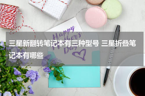三星新翻转笔记本有三种型号 三星折叠笔记本有哪些