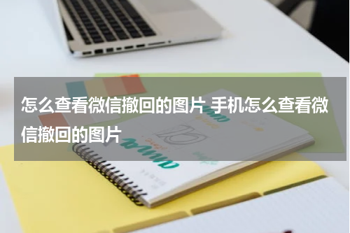 怎么查看微信撤回的图片 手机怎么查看微信撤回的图片