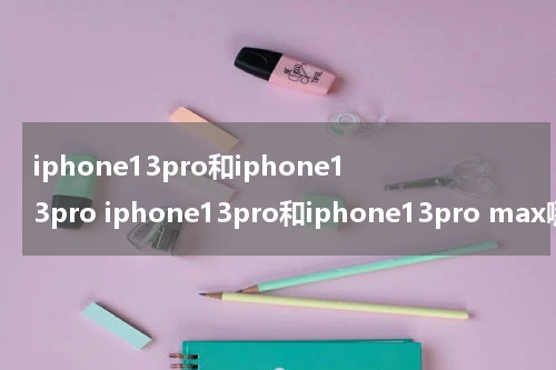 iphone13pro和iphone13pro iphone13pro和iphone13pro max哪个好