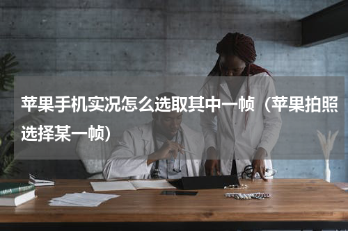 苹果手机实况怎么选取其中一帧（苹果拍照选择某一帧）