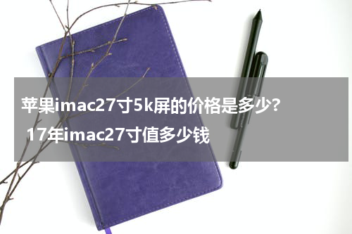 苹果imac27寸5k屏的价格是多少? 17年imac27寸值多少钱