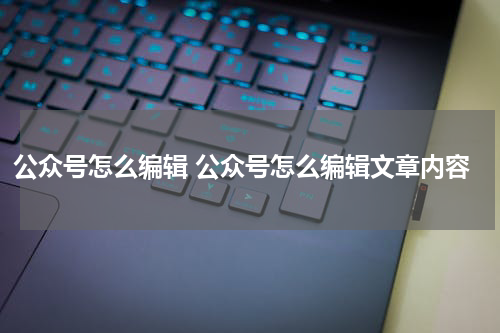 公众号怎么编辑 公众号怎么编辑文章内容
