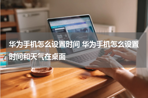 华为手机怎么设置时间 华为手机怎么设置时间和天气在桌面