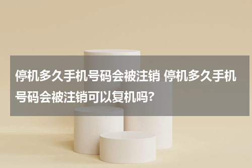 停机多久手机号码会被注销 停机多久手机号码会被注销可以复机吗?