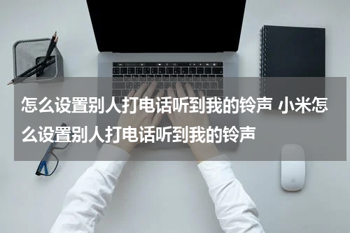 怎么设置别人打电话听到我的铃声 小米怎么设置别人打电话听到我的铃声