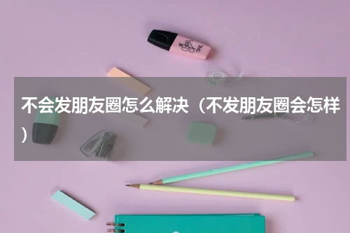 不会发朋友圈怎么解决（不发朋友圈会怎样）