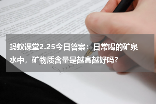 蚂蚁课堂2.25今日答案：日常喝的矿泉水中，矿物质含量是越高越好吗？