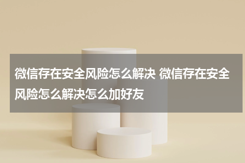 微信存在安全风险怎么解决 微信存在安全风险怎么解决怎么加好友