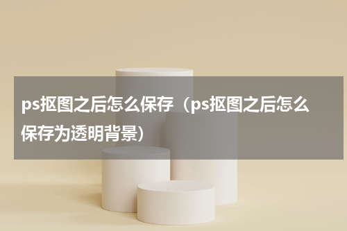 ps抠图之后怎么保存（ps抠图之后怎么保存为透明背景）