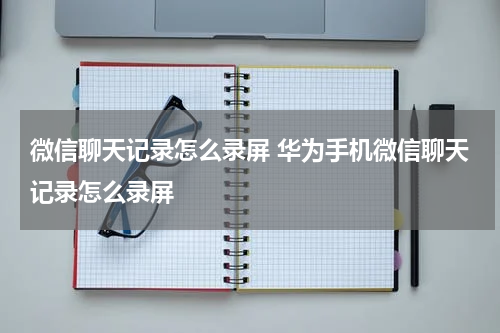 微信聊天记录怎么录屏 华为手机微信聊天记录怎么录屏