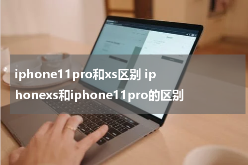 iphone11pro和xs区别 iphonexs和iphone11pro的区别
