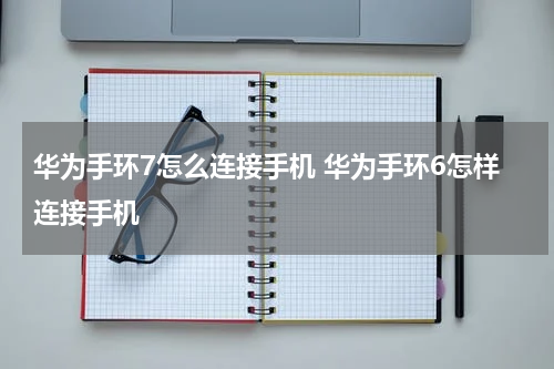 华为手环7怎么连接手机 华为手环6怎样连接手机