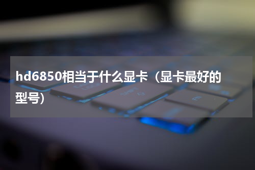 hd6850相当于什么显卡（显卡最好的型号）