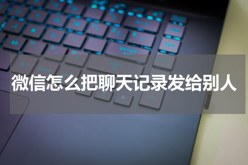 微信怎么把聊天记录发给别人