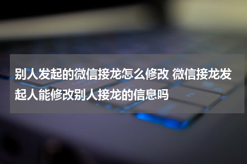 别人发起的微信接龙怎么修改 微信接龙发起人能修改别人接龙的信息吗
