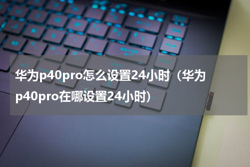 华为p40pro怎么设置24小时（华为p40pro在哪设置24小时）