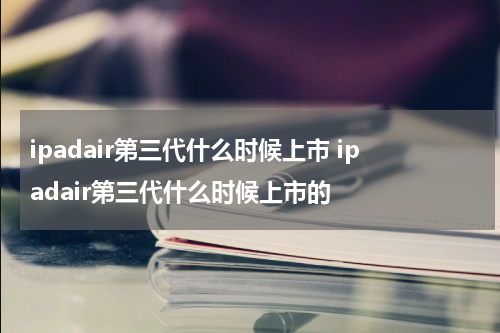 ipadair第三代什么时候上市 ipadair第三代什么时候上市的