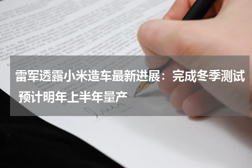 雷军透露小米造车最新进展：完成冬季测试 预计明年上半年量产