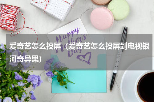 爱奇艺怎么投屏（爱奇艺怎么投屏到电视银河奇异果）