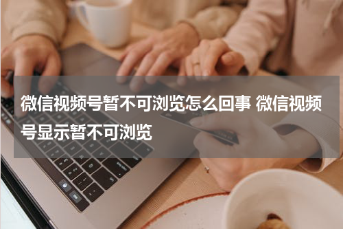 微信视频号暂不可浏览怎么回事 微信视频号显示暂不可浏览