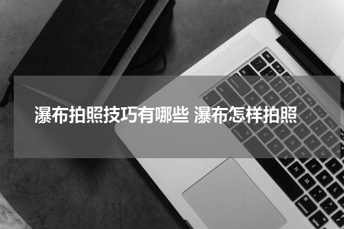 瀑布拍照技巧有哪些 瀑布怎样拍照