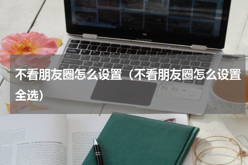 不看朋友圈怎么设置（不看朋友圈怎么设置全选）