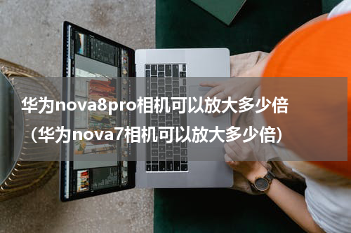 华为nova8pro相机可以放大多少倍（华为nova7相机可以放大多少倍）